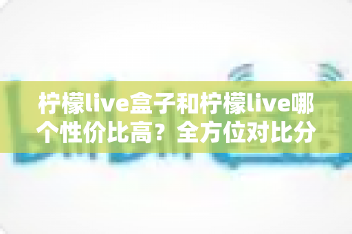 柠檬live盒子和柠檬live哪个性价比高?全方位对比分析帮你选对不选贵 柠檬live盒子和柠檬live哪个性价比高?全方位对比分析帮你选对不选贵