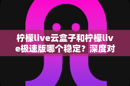 柠檬live云盒子和柠檬live极速版哪个稳定？深度对比分析与选择指南