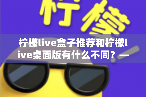 柠檬live盒子推荐和柠檬live桌面版有什么不同?——一文读懂两大版本的核心差异与选择指南 柠檬live盒子推荐和柠檬live桌面版有什么不同?——一文读懂两大版本的核心差异与选择指南