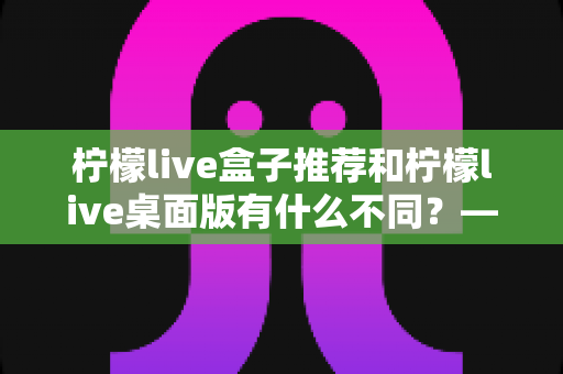 柠檬live盒子推荐和柠檬live桌面版有什么不同?——一文读懂两大版本的核心差异与选择指南 柠檬live盒子推荐和柠檬live桌面版有什么不同?——一文读懂两大版本的核心差异与选择指南