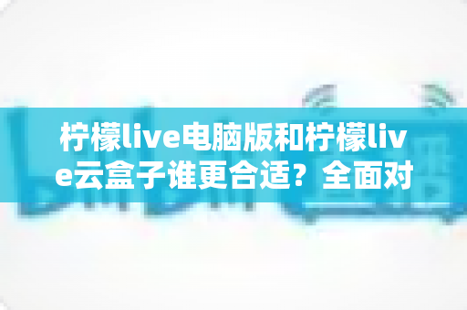 柠檬live电脑版和柠檬live云盒子谁更合适？全面对比分析与选购指南