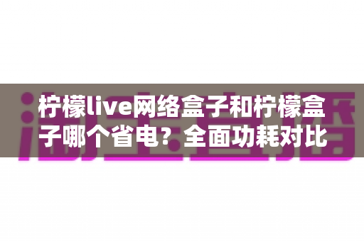 柠檬live网络盒子和柠檬盒子哪个省电?全面功耗对比与省电选购指南 柠檬live网络盒子和柠檬盒子哪个省电?全面功耗对比与省电选购指南