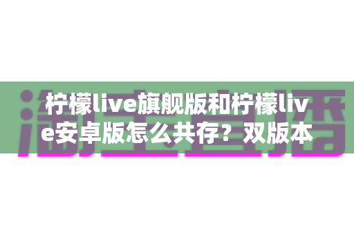 柠檬live旗舰版和柠檬live安卓版怎么共存？双版本同装教程与避坑全指南
