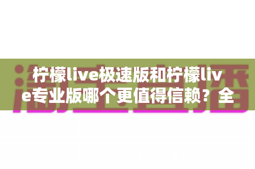 柠檬live极速版和柠檬live专业版哪个更值得信赖？全方位深度对比分析与实用选择指南
