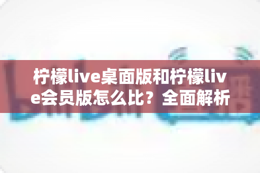 柠檬live桌面版和柠檬live会员版怎么比?全面解析版本差异、核心权益与选购策略 柠檬live桌面版和柠檬live会员版怎么比?全面解析版本差异、核心权益与选购策略