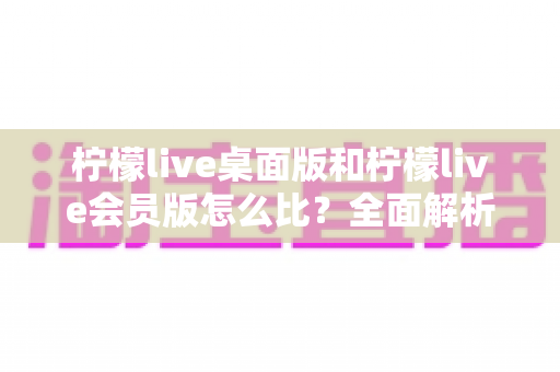 柠檬live桌面版和柠檬live会员版怎么比?全面解析版本差异、核心权益与选购策略 柠檬live桌面版和柠檬live会员版怎么比?全面解析版本差异、核心权益与选购策略
