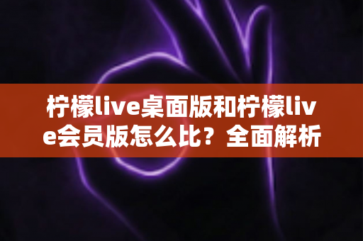 柠檬live桌面版和柠檬live会员版怎么比?全面解析版本差异、核心权益与选购策略 柠檬live桌面版和柠檬live会员版怎么比?全面解析版本差异、核心权益与选购策略