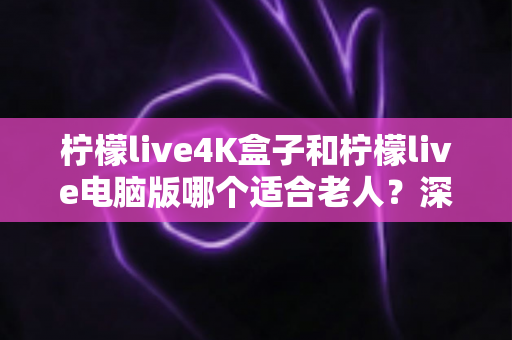 柠檬live4K盒子和柠檬live电脑版哪个适合老人?深度对比分析与贴心选购指南 柠檬live4K盒子和柠檬live电脑版哪个适合老人?深度对比分析与贴心选购指南