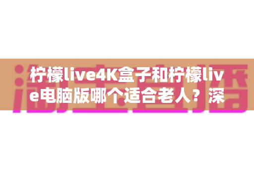 柠檬live4K盒子和柠檬live电脑版哪个适合老人?深度对比分析与贴心选购指南 柠檬live4K盒子和柠檬live电脑版哪个适合老人?深度对比分析与贴心选购指南