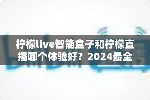 柠檬live智能盒子和柠檬直播哪个体验好?2024最全对比评测,看完不再纠结选哪个 柠檬live智能盒子和柠檬直播哪个体验好?2024最全对比评测,看完不再纠结选哪个