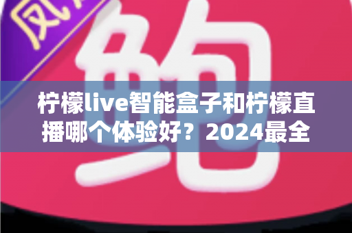 柠檬live智能盒子和柠檬直播哪个体验好?2024最全对比评测,看完不再纠结选哪个 柠檬live智能盒子和柠檬直播哪个体验好?2024最全对比评测,看完不再纠结选哪个
