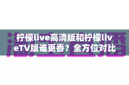 柠檬live高清版和柠檬liveTV版谁更香？全方位对比测评助你一步选对版本