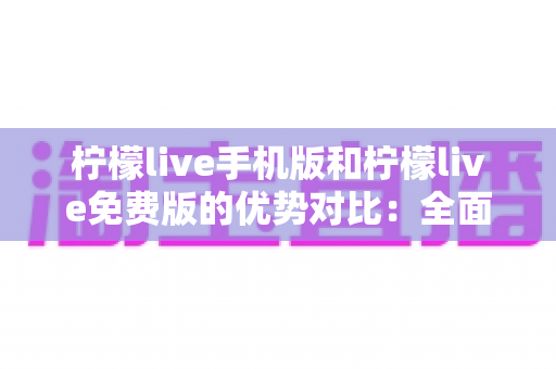 柠檬live手机版和柠檬live免费版的优势对比：全面解析两大版本差异，帮你找到最适合自己的选择