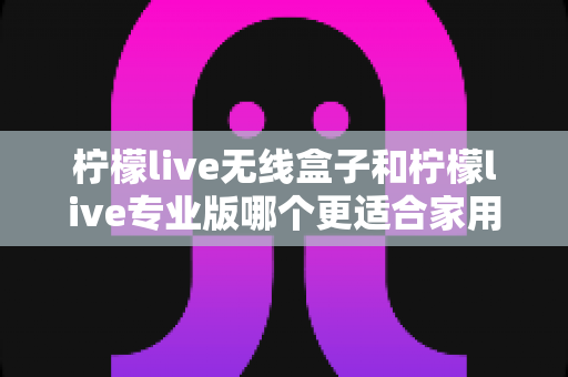 柠檬live无线盒子和柠檬live专业版哪个更适合家用？家用直播声卡选购全攻略一文读懂