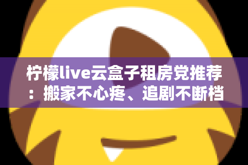 柠檬live云盒子租房党推荐:搬家不心疼、追剧不断档的轻量娱乐神器全解析 柠檬live云盒子租房党推荐:搬家不心疼、追剧不断档的轻量娱乐神器全解析