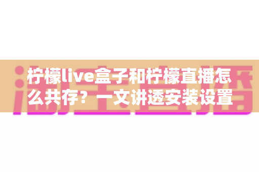 柠檬live盒子和柠檬直播怎么共存?一文讲透安装设置与运行优化全攻略 柠檬live盒子和柠檬直播怎么共存?一文讲透安装设置与运行优化全攻略