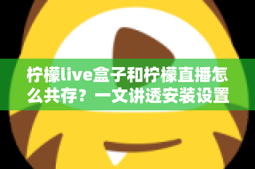 柠檬live盒子和柠檬直播怎么共存？一文讲透安装设置与运行优化全攻略
