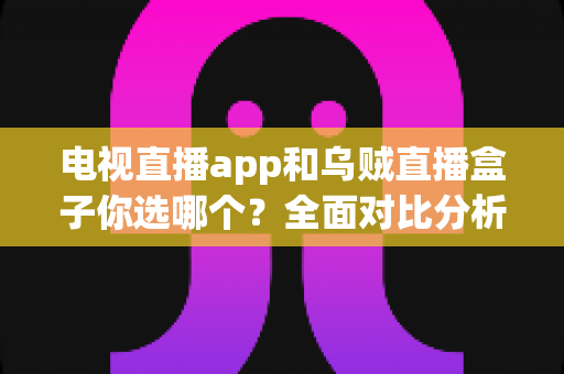 电视直播app和乌贼直播盒子你选哪个？全面对比分析助你找到最适合的观影方案
