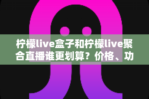 柠檬live盒子和柠檬live聚合直播谁更划算？价格、功能与适用人群全方位深度对比解析