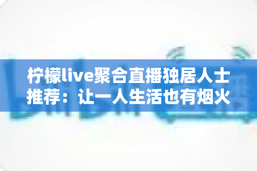 柠檬live聚合直播独居人士推荐：让一人生活也有烟火气的陪伴型直播平台指南