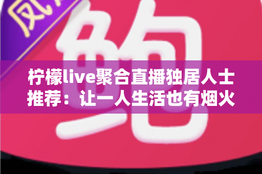 柠檬live聚合直播独居人士推荐：让一人生活也有烟火气的陪伴型直播平台指南