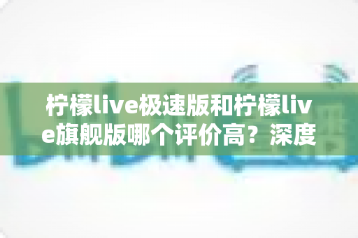 柠檬live极速版和柠檬live旗舰版哪个评价高？深度对比测评帮你选对版本