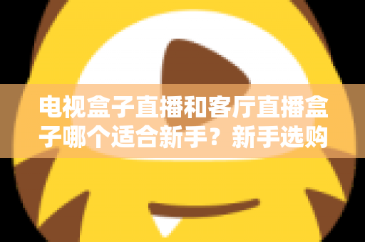 电视盒子直播和客厅直播盒子哪个适合新手？新手选购全攻略与深度对比解析