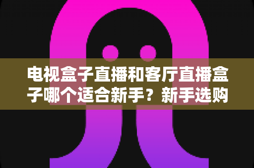 电视盒子直播和客厅直播盒子哪个适合新手？新手选购全攻略与深度对比解析