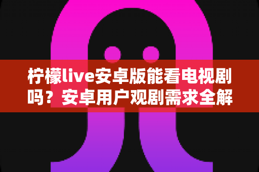 柠檬live安卓版能看电视剧吗?安卓用户观剧需求全解析与正版观看指南 柠檬live安卓版能看电视剧吗?安卓用户观剧需求全解析与正版观看指南