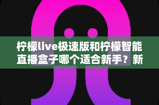 柠檬live极速版和柠檬智能直播盒子哪个适合新手?新手入门直播设备全面选择指南 柠檬live极速版和柠檬智能直播盒子哪个适合新手?新手入门直播设备全面选择指南