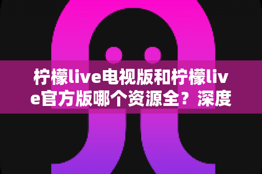 柠檬live电视版和柠檬live官方版哪个资源全?深度对比解析与选购指南 柠檬live电视版和柠檬live官方版哪个资源全?深度对比解析与选购指南
