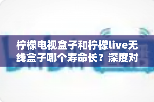 柠檬电视盒子和柠檬live无线盒子哪个寿命长?深度对比分析与选购指南 柠檬电视盒子和柠檬live无线盒子哪个寿命长?深度对比分析与选购指南