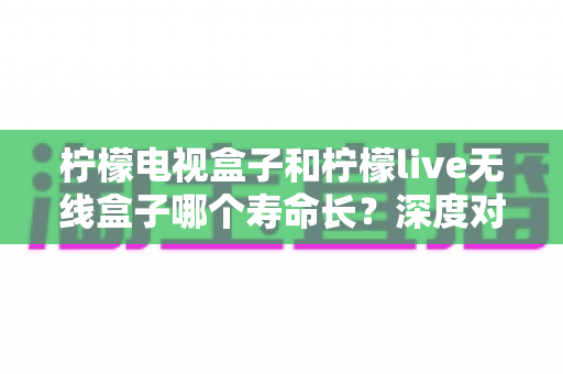 柠檬电视盒子和柠檬live无线盒子哪个寿命长?深度对比分析与选购指南 柠檬电视盒子和柠檬live无线盒子哪个寿命长?深度对比分析与选购指南