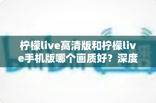 柠檬live高清版和柠檬live手机版哪个画质好？深度对比解析助你选出最佳观看方案