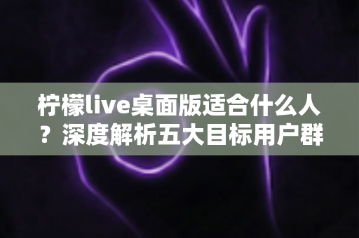 柠檬live桌面版适合什么人?深度解析五大目标用户群体与使用场景全指南 柠檬live桌面版适合什么人?深度解析五大目标用户群体与使用场景全指南