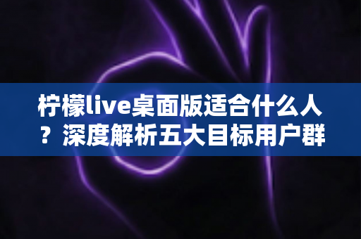 柠檬live桌面版适合什么人?深度解析五大目标用户群体与使用场景全指南 柠檬live桌面版适合什么人?深度解析五大目标用户群体与使用场景全指南