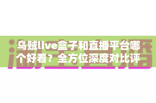 乌贼live盒子和直播平台哪个好看？全方位深度对比评测，帮你快速找到最适合自己的观看方式