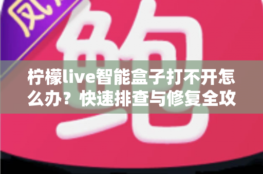 柠檬live智能盒子打不开怎么办?快速排查与修复全攻略 柠檬live智能盒子打不开怎么办?快速排查与修复全攻略