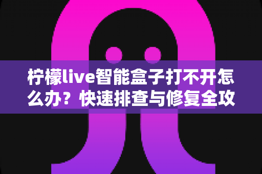 柠檬live智能盒子打不开怎么办?快速排查与修复全攻略 柠檬live智能盒子打不开怎么办?快速排查与修复全攻略