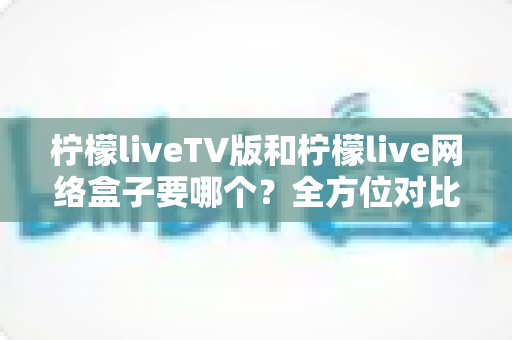 柠檬liveTV版和柠檬live网络盒子要哪个?全方位对比解析与选购建议 柠檬liveTV版和柠檬live网络盒子要哪个?全方位对比解析与选购建议