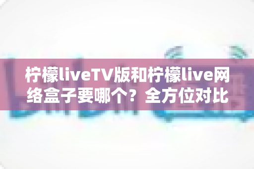 柠檬liveTV版和柠檬live网络盒子要哪个?全方位对比解析与选购建议 柠檬liveTV版和柠檬live网络盒子要哪个?全方位对比解析与选购建议