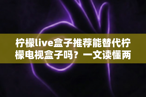 柠檬live盒子推荐能替代柠檬电视盒子吗？一文读懂两款盒子的真实差异与家庭选购指南