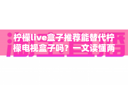 柠檬live盒子推荐能替代柠檬电视盒子吗？一文读懂两款盒子的真实差异与家庭选购指南