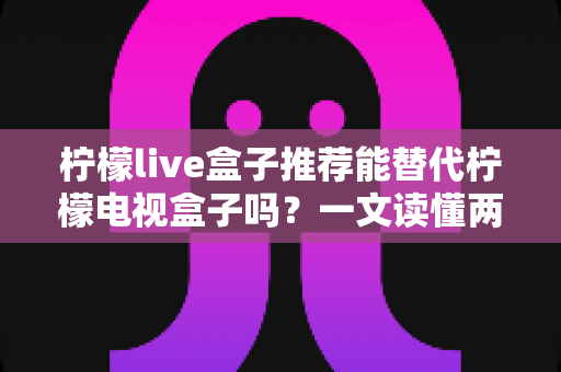 柠檬live盒子推荐能替代柠檬电视盒子吗？一文读懂两款盒子的真实差异与家庭选购指南