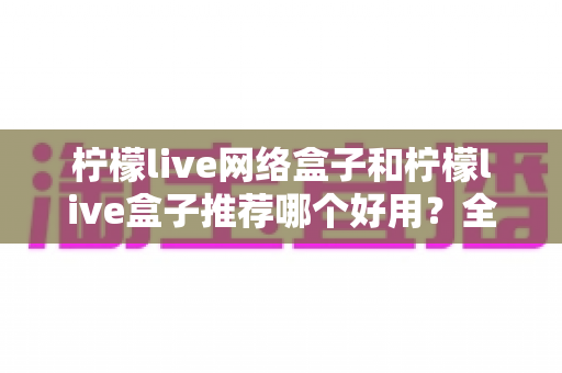 柠檬live网络盒子和柠檬live盒子推荐哪个好用?全方位对比评测与选购避坑指南 柠檬live网络盒子和柠檬live盒子推荐哪个好用?全方位对比评测与选购避坑指南