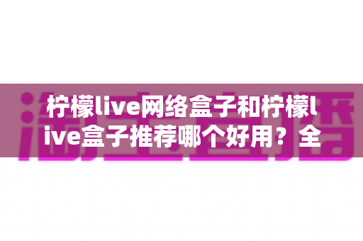 柠檬live网络盒子和柠檬live盒子推荐哪个好用?全方位对比评测与选购避坑指南 柠檬live网络盒子和柠檬live盒子推荐哪个好用?全方位对比评测与选购避坑指南