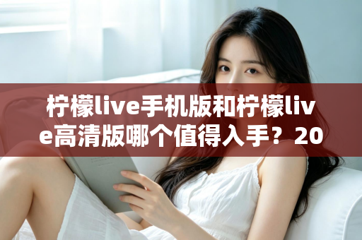 柠檬live手机版和柠檬live高清版哪个值得入手？2025年最新深度对比评测与选购指南