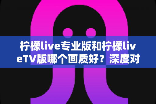柠檬live专业版和柠檬liveTV版哪个画质好?深度对比解析助你选出高清观看方案 柠檬live专业版和柠檬liveTV版哪个画质好?深度对比解析助你选出高清观看方案