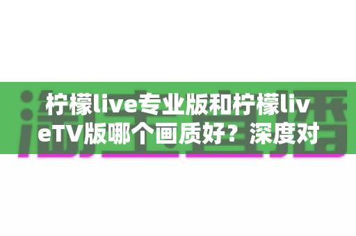 柠檬live专业版和柠檬liveTV版哪个画质好?深度对比解析助你选出高清观看方案 柠檬live专业版和柠檬liveTV版哪个画质好?深度对比解析助你选出高清观看方案