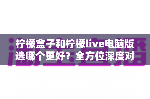 柠檬盒子和柠檬live电脑版选哪个更好？全方位深度对比评测，助你轻松找到最适合自己的选择